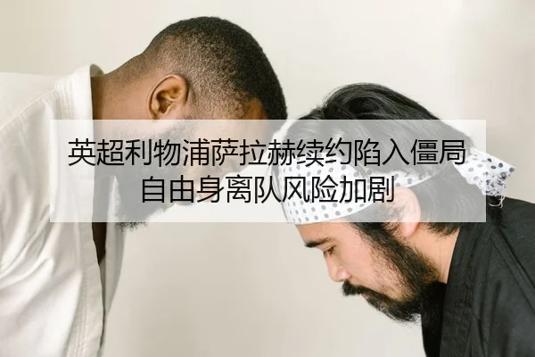 英超利物浦萨拉赫续约陷入僵局 自由身离队风险加剧